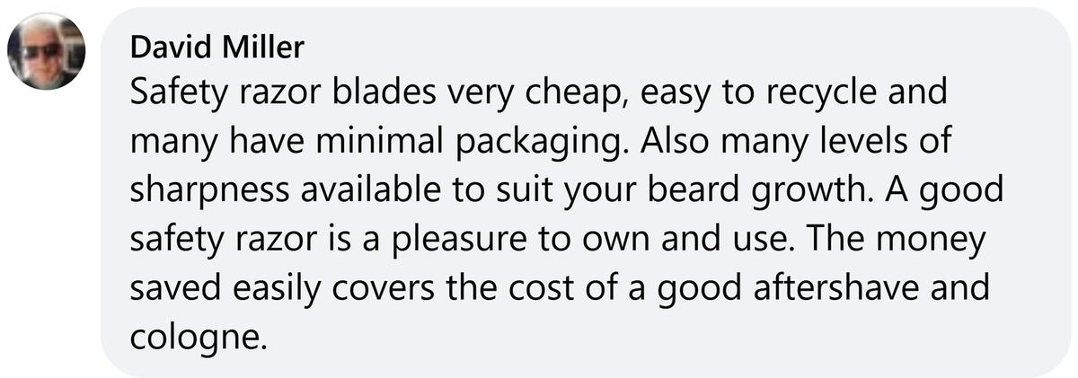 Facebook comment from David Miller: Safety razor blades very cheap, easy to recycle and many have minimal packaging. Also many levels of sharpness available to suit your beard growth. A good safety razor is a pleasure to own and use. The money saved easily covers the cost of a good aftershave and cologne.