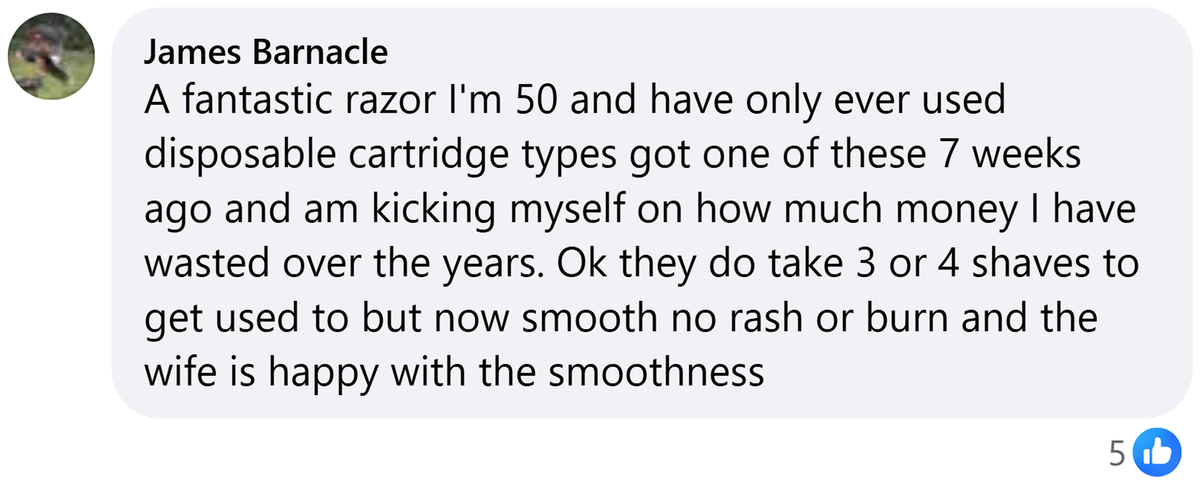 Facebook comment from James Barnacle: A fantastic razor I'm 50 and have only ever used disposable cartridge types got one of these 7 weeks ago and am kicking myself on how much money I have wasted over the years. Ok they do take 3 or 4 shaves to get used to but now smooth no rash or burn and the wife is happy with the smoothness