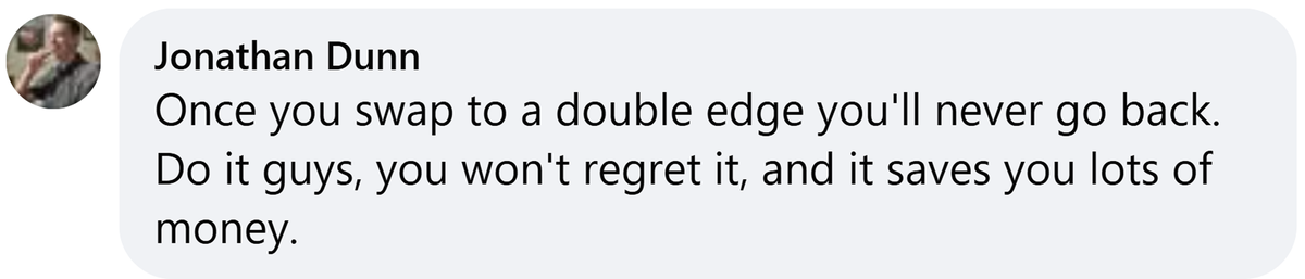 Facebook comment from Jonathan Dunn: Once you swap to a double edge you'll never go back. Do it guys, you won't regret it, and it saves you lots of money.