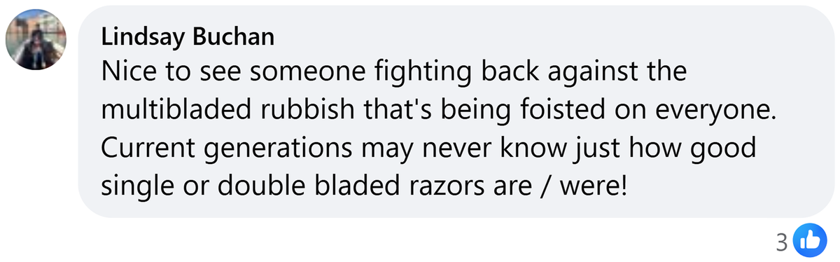 Facebook comment from Lindsay Buchan: Nice to see someone fighting back against the multibladed rubbish that's being foisted on everyone. Current generations may never know just how good single or double bladed razors are / were!