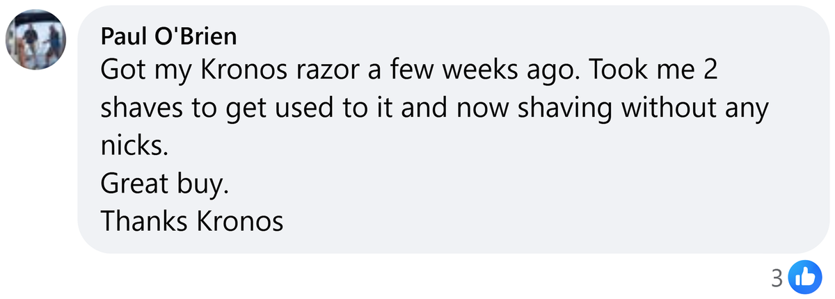 Facebook comment from Paul O'Brien: Got my Kronos razor a few weeks ago. Took me 2 shaves to get used to it and now shaving without any nicks. Great buy. Thanks Kronos