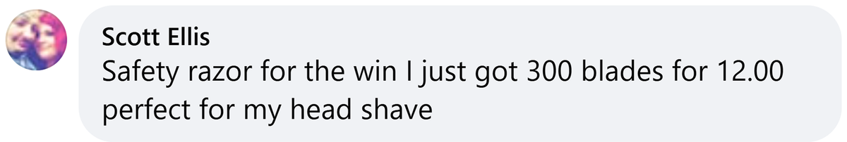 Facebook comment from Scott Ellis: Safety razor for the win I just got 300 blades for 12.00 perfect for my head shave