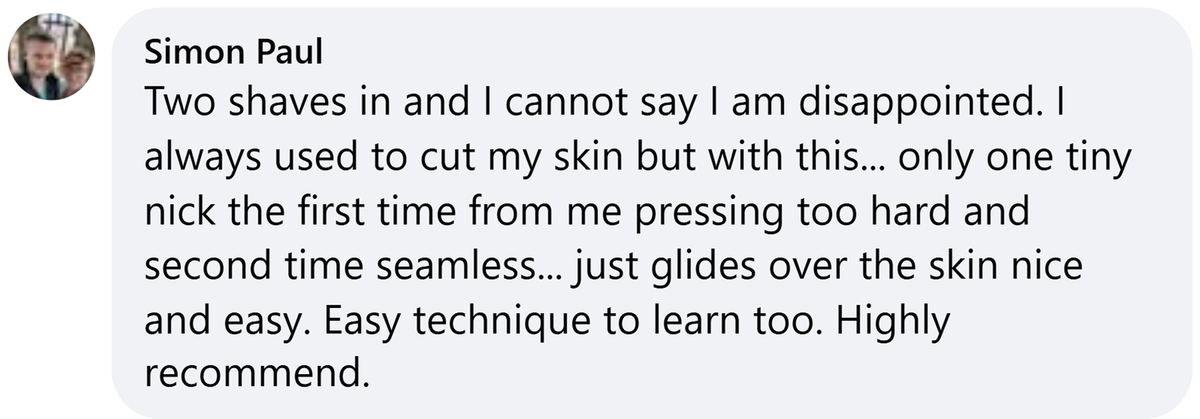 Facebook comment from Simon Paul: Two shaves in and I cannot say I am disappointed. I always used to cut my skin but with this... only one tiny nick the first time from me pressing too hard and second time seamless... just glides over the skin nice and easy. Easy technique to learn too. Highly recommend.