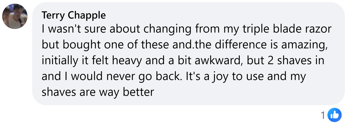 Facebook comment from Terry Chapple: I wasn't sure about changing from my triple blade razor but bought one of these and.the difference is amazing, initially it felt heavy and a bit awkward, but 2 shaves in and I would never go back. It's a joy to use and my shaves are way better